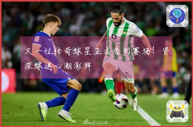 又一位传奇球星正式告别赛场！资深球迷心潮澎湃