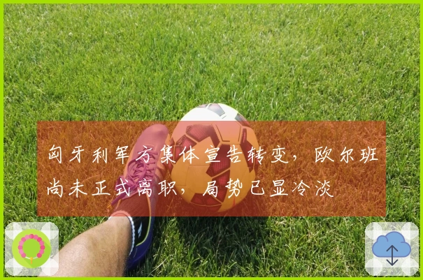 匈牙利军方集体宣告转变，欧尔班尚未正式离职，局势已显冷淡