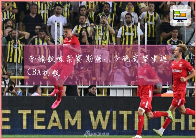 李楠教练禁赛期满，今晚有望重返CBA执教