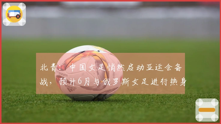 北青：中国女足悄然启动亚运会备战，预计6月与俄罗斯女足进行热身赛
