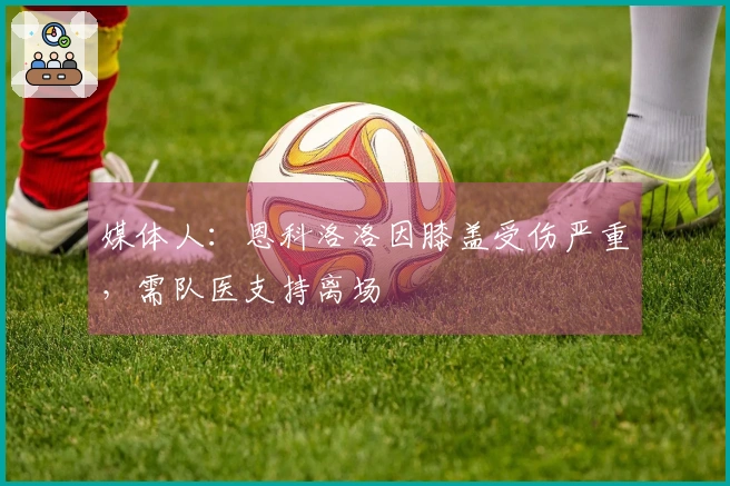 媒体人：恩科洛洛因膝盖受伤严重，需队医支持离场