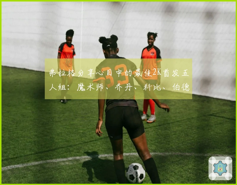 弗拉格分享心目中的最佳2K首发五人组：魔术师、乔丹、科比、伯德和贾巴尔
