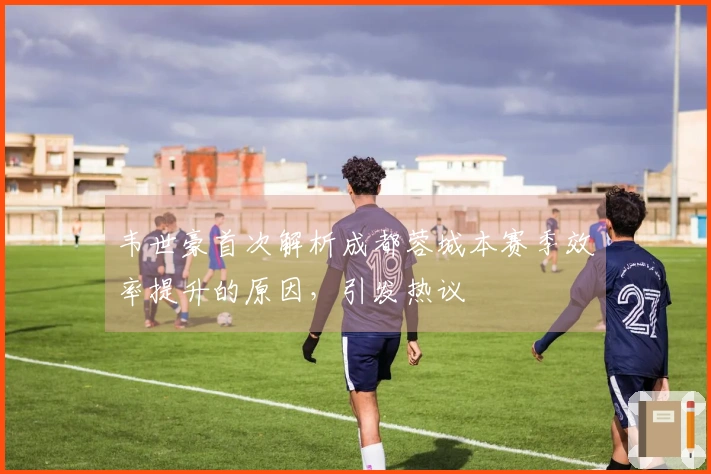 韦世豪首次解析成都蓉城本赛季效率提升的原因，引发热议