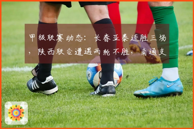 甲级联赛动态：长春亚泰连胜三场，陕西联合遭遇两轮不胜，南通支云保持五轮不败