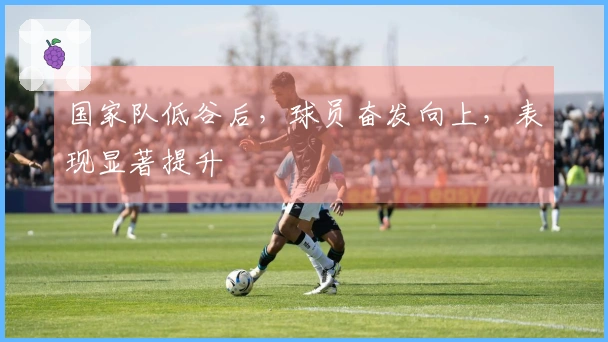 国家队低谷后，球员奋发向上，表现显著提升