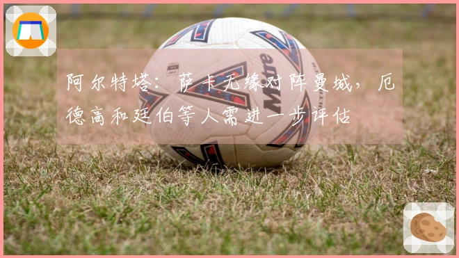 阿尔特塔：萨卡无缘对阵曼城，厄德高和廷伯等人需进一步评估