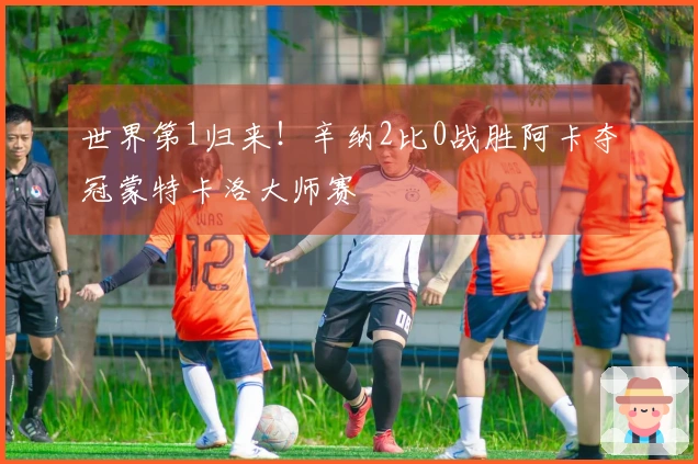 世界第1归来！辛纳2比0战胜阿卡夺冠蒙特卡洛大师赛